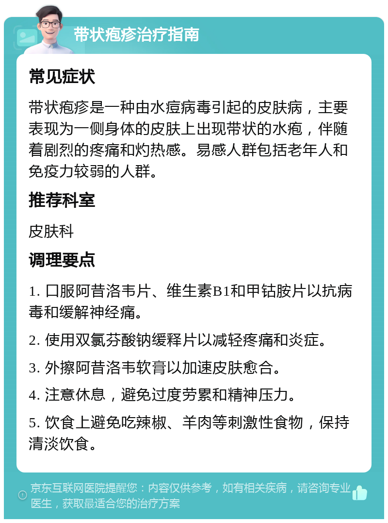 带状疱疹治疗指南 常见症状 带状疱疹是一种由水痘病毒引起的皮肤病，主要表现为一侧身体的皮肤上出现带状的水疱，伴随着剧烈的疼痛和灼热感。易感人群包括老年人和免疫力较弱的人群。 推荐科室 皮肤科 调理要点 1. 口服阿昔洛韦片、维生素B1和甲钴胺片以抗病毒和缓解神经痛。 2. 使用双氯芬酸钠缓释片以减轻疼痛和炎症。 3. 外擦阿昔洛韦软膏以加速皮肤愈合。 4. 注意休息，避免过度劳累和精神压力。 5. 饮食上避免吃辣椒、羊肉等刺激性食物，保持清淡饮食。