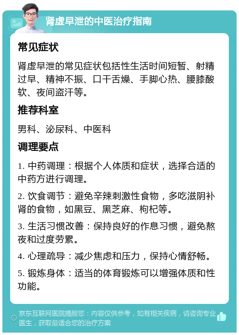 肾虚早泄的中医治疗指南 常见症状 肾虚早泄的常见症状包括性生活时间短暂、射精过早、精神不振、口干舌燥、手脚心热、腰膝酸软、夜间盗汗等。 推荐科室 男科、泌尿科、中医科 调理要点 1. 中药调理：根据个人体质和症状，选择合适的中药方进行调理。 2. 饮食调节：避免辛辣刺激性食物，多吃滋阴补肾的食物，如黑豆、黑芝麻、枸杞等。 3. 生活习惯改善：保持良好的作息习惯，避免熬夜和过度劳累。 4. 心理疏导：减少焦虑和压力，保持心情舒畅。 5. 锻炼身体：适当的体育锻炼可以增强体质和性功能。