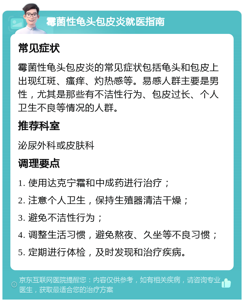 霉菌性龟头包皮炎就医指南 常见症状 霉菌性龟头包皮炎的常见症状包括龟头和包皮上出现红斑、瘙痒、灼热感等。易感人群主要是男性，尤其是那些有不洁性行为、包皮过长、个人卫生不良等情况的人群。 推荐科室 泌尿外科或皮肤科 调理要点 1. 使用达克宁霜和中成药进行治疗； 2. 注意个人卫生，保持生殖器清洁干燥； 3. 避免不洁性行为； 4. 调整生活习惯，避免熬夜、久坐等不良习惯； 5. 定期进行体检，及时发现和治疗疾病。