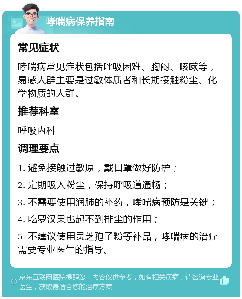 哮喘病保养指南 常见症状 哮喘病常见症状包括呼吸困难、胸闷、咳嗽等，易感人群主要是过敏体质者和长期接触粉尘、化学物质的人群。 推荐科室 呼吸内科 调理要点 1. 避免接触过敏原，戴口罩做好防护； 2. 定期吸入粉尘，保持呼吸道通畅； 3. 不需要使用润肺的补药，哮喘病预防是关键； 4. 吃罗汉果也起不到排尘的作用； 5. 不建议使用灵芝孢子粉等补品，哮喘病的治疗需要专业医生的指导。