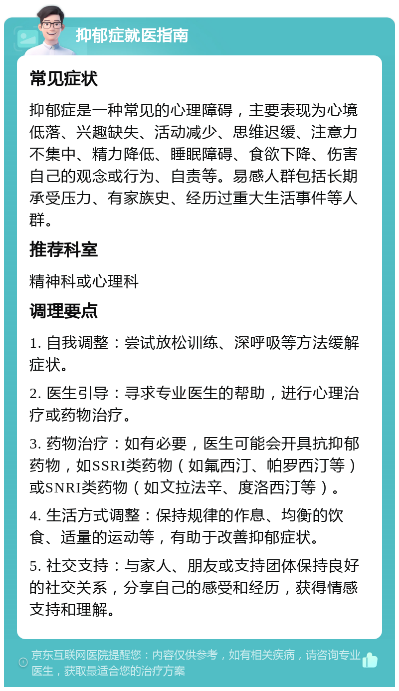 抑郁症就医指南 常见症状 抑郁症是一种常见的心理障碍，主要表现为心境低落、兴趣缺失、活动减少、思维迟缓、注意力不集中、精力降低、睡眠障碍、食欲下降、伤害自己的观念或行为、自责等。易感人群包括长期承受压力、有家族史、经历过重大生活事件等人群。 推荐科室 精神科或心理科 调理要点 1. 自我调整：尝试放松训练、深呼吸等方法缓解症状。 2. 医生引导：寻求专业医生的帮助，进行心理治疗或药物治疗。 3. 药物治疗：如有必要，医生可能会开具抗抑郁药物，如SSRI类药物（如氟西汀、帕罗西汀等）或SNRI类药物（如文拉法辛、度洛西汀等）。 4. 生活方式调整：保持规律的作息、均衡的饮食、适量的运动等，有助于改善抑郁症状。 5. 社交支持：与家人、朋友或支持团体保持良好的社交关系，分享自己的感受和经历，获得情感支持和理解。