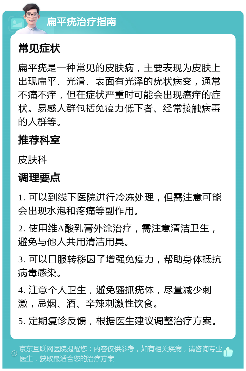 扁平疣治疗指南 常见症状 扁平疣是一种常见的皮肤病，主要表现为皮肤上出现扁平、光滑、表面有光泽的疣状病变，通常不痛不痒，但在症状严重时可能会出现瘙痒的症状。易感人群包括免疫力低下者、经常接触病毒的人群等。 推荐科室 皮肤科 调理要点 1. 可以到线下医院进行冷冻处理，但需注意可能会出现水泡和疼痛等副作用。 2. 使用维A酸乳膏外涂治疗，需注意清洁卫生，避免与他人共用清洁用具。 3. 可以口服转移因子增强免疫力，帮助身体抵抗病毒感染。 4. 注意个人卫生，避免骚抓疣体，尽量减少刺激，忌烟、酒、辛辣刺激性饮食。 5. 定期复诊反馈，根据医生建议调整治疗方案。