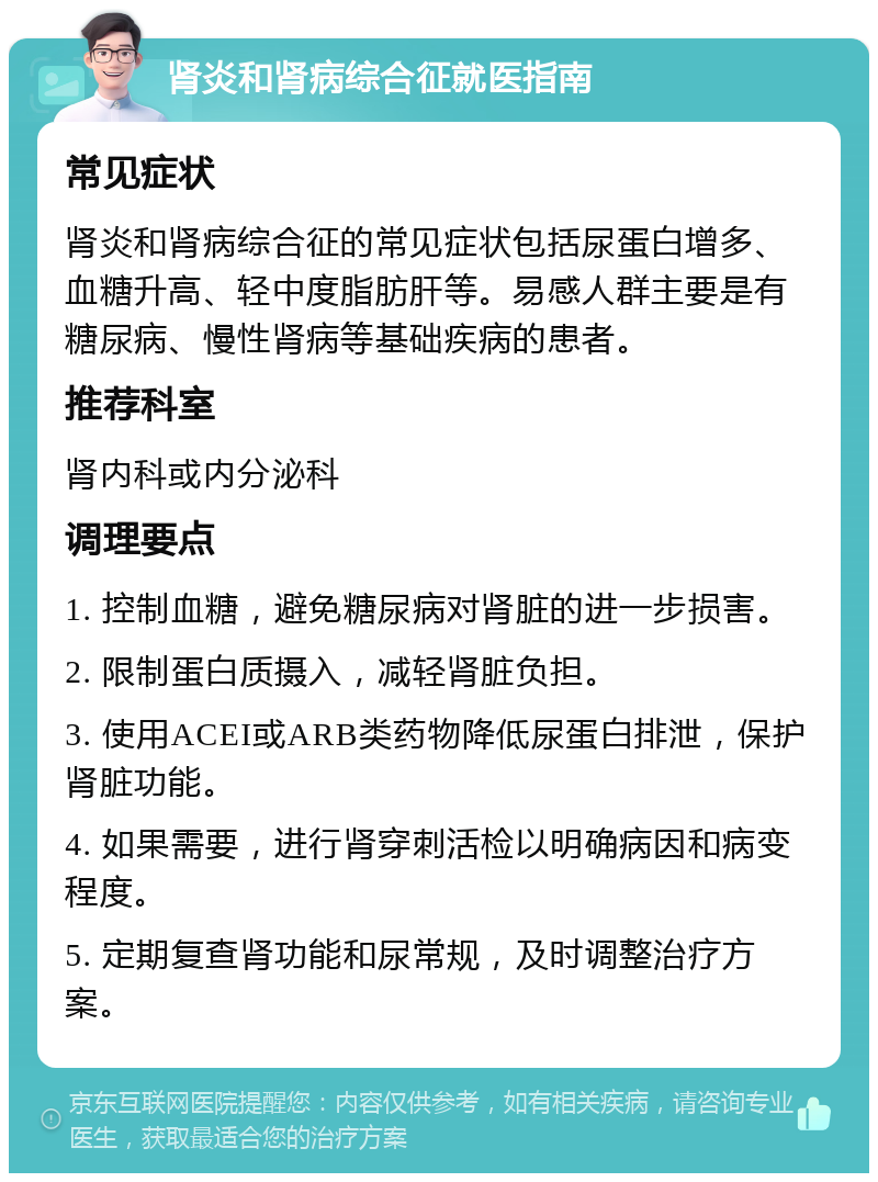 肾炎和肾病综合征就医指南 常见症状 肾炎和肾病综合征的常见症状包括尿蛋白增多、血糖升高、轻中度脂肪肝等。易感人群主要是有糖尿病、慢性肾病等基础疾病的患者。 推荐科室 肾内科或内分泌科 调理要点 1. 控制血糖，避免糖尿病对肾脏的进一步损害。 2. 限制蛋白质摄入，减轻肾脏负担。 3. 使用ACEI或ARB类药物降低尿蛋白排泄，保护肾脏功能。 4. 如果需要，进行肾穿刺活检以明确病因和病变程度。 5. 定期复查肾功能和尿常规，及时调整治疗方案。