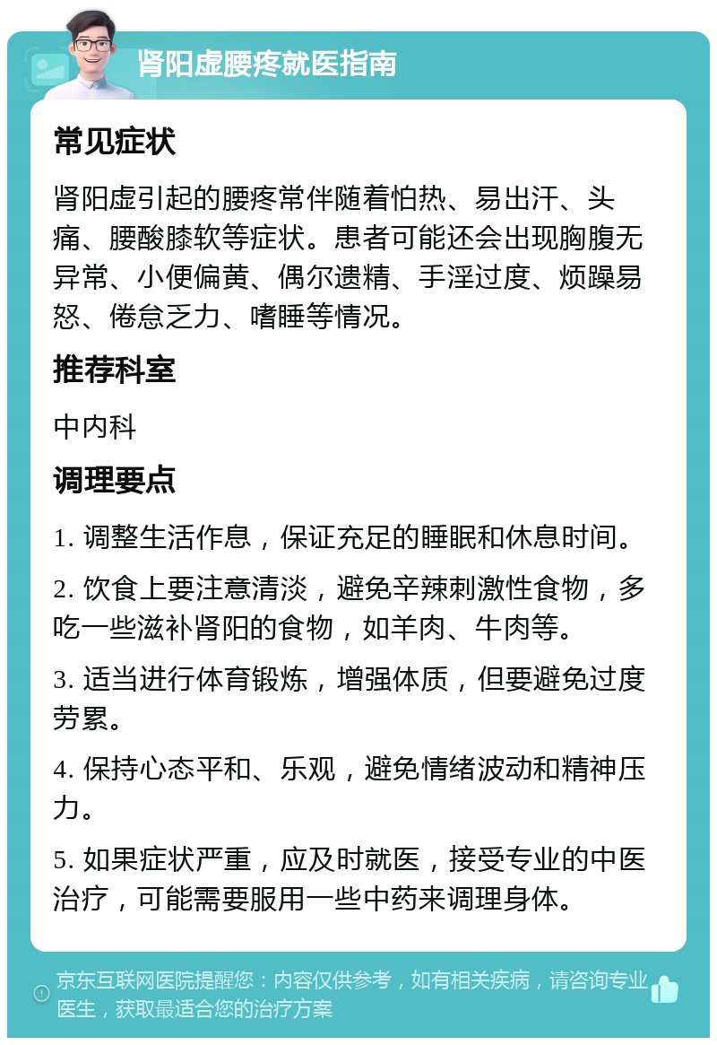 肾阳虚腰疼就医指南 常见症状 肾阳虚引起的腰疼常伴随着怕热、易出汗、头痛、腰酸膝软等症状。患者可能还会出现胸腹无异常、小便偏黄、偶尔遗精、手淫过度、烦躁易怒、倦怠乏力、嗜睡等情况。 推荐科室 中内科 调理要点 1. 调整生活作息，保证充足的睡眠和休息时间。 2. 饮食上要注意清淡，避免辛辣刺激性食物，多吃一些滋补肾阳的食物，如羊肉、牛肉等。 3. 适当进行体育锻炼，增强体质，但要避免过度劳累。 4. 保持心态平和、乐观，避免情绪波动和精神压力。 5. 如果症状严重，应及时就医，接受专业的中医治疗，可能需要服用一些中药来调理身体。