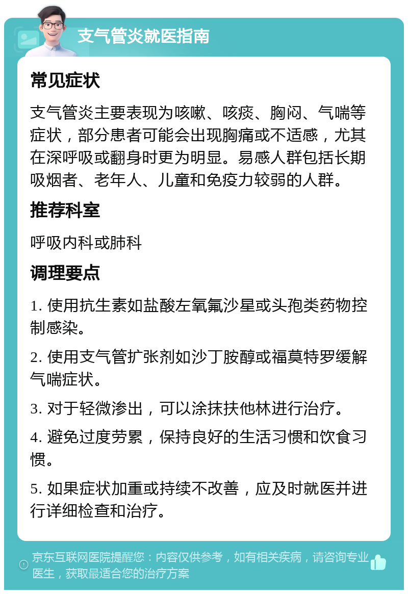 支气管炎就医指南 常见症状 支气管炎主要表现为咳嗽、咳痰、胸闷、气喘等症状，部分患者可能会出现胸痛或不适感，尤其在深呼吸或翻身时更为明显。易感人群包括长期吸烟者、老年人、儿童和免疫力较弱的人群。 推荐科室 呼吸内科或肺科 调理要点 1. 使用抗生素如盐酸左氧氟沙星或头孢类药物控制感染。 2. 使用支气管扩张剂如沙丁胺醇或福莫特罗缓解气喘症状。 3. 对于轻微渗出，可以涂抹扶他林进行治疗。 4. 避免过度劳累，保持良好的生活习惯和饮食习惯。 5. 如果症状加重或持续不改善，应及时就医并进行详细检查和治疗。