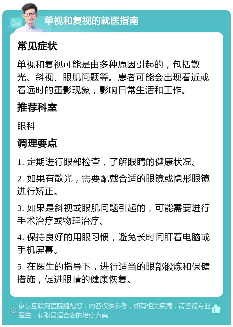 单视和复视的就医指南 常见症状 单视和复视可能是由多种原因引起的，包括散光、斜视、眼肌问题等。患者可能会出现看近或看远时的重影现象，影响日常生活和工作。 推荐科室 眼科 调理要点 1. 定期进行眼部检查，了解眼睛的健康状况。 2. 如果有散光，需要配戴合适的眼镜或隐形眼镜进行矫正。 3. 如果是斜视或眼肌问题引起的，可能需要进行手术治疗或物理治疗。 4. 保持良好的用眼习惯，避免长时间盯着电脑或手机屏幕。 5. 在医生的指导下，进行适当的眼部锻炼和保健措施，促进眼睛的健康恢复。