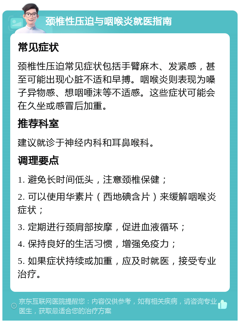 颈椎性压迫与咽喉炎就医指南 常见症状 颈椎性压迫常见症状包括手臂麻木、发紧感，甚至可能出现心脏不适和早搏。咽喉炎则表现为嗓子异物感、想咽唾沫等不适感。这些症状可能会在久坐或感冒后加重。 推荐科室 建议就诊于神经内科和耳鼻喉科。 调理要点 1. 避免长时间低头，注意颈椎保健； 2. 可以使用华素片（西地碘含片）来缓解咽喉炎症状； 3. 定期进行颈肩部按摩，促进血液循环； 4. 保持良好的生活习惯，增强免疫力； 5. 如果症状持续或加重，应及时就医，接受专业治疗。