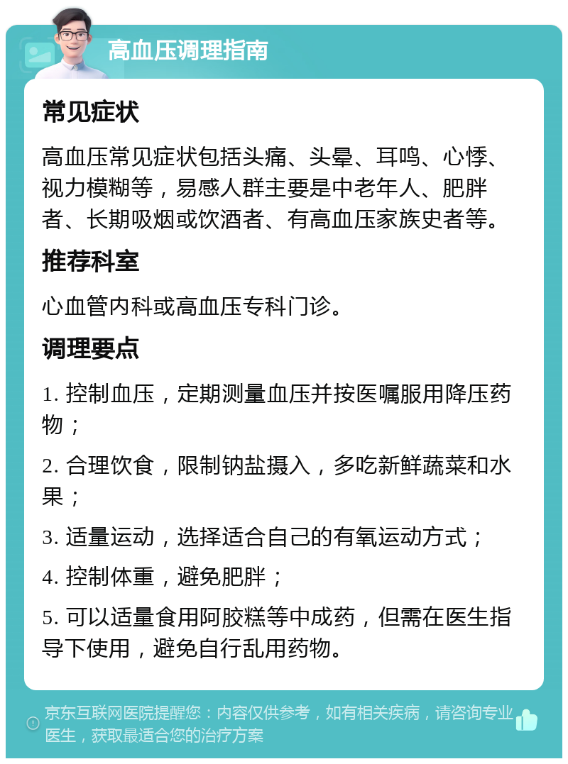 高血压调理指南 常见症状 高血压常见症状包括头痛、头晕、耳鸣、心悸、视力模糊等，易感人群主要是中老年人、肥胖者、长期吸烟或饮酒者、有高血压家族史者等。 推荐科室 心血管内科或高血压专科门诊。 调理要点 1. 控制血压，定期测量血压并按医嘱服用降压药物； 2. 合理饮食，限制钠盐摄入，多吃新鲜蔬菜和水果； 3. 适量运动，选择适合自己的有氧运动方式； 4. 控制体重，避免肥胖； 5. 可以适量食用阿胶糕等中成药，但需在医生指导下使用，避免自行乱用药物。