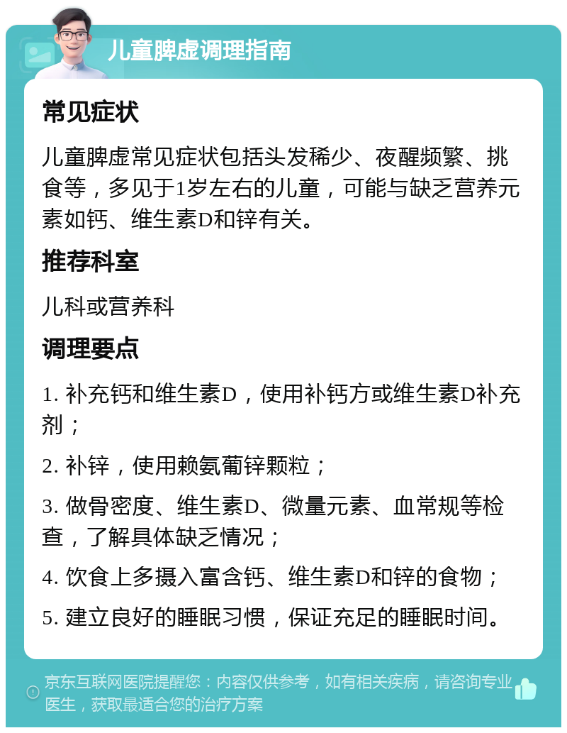 儿童脾虚调理指南 常见症状 儿童脾虚常见症状包括头发稀少、夜醒频繁、挑食等，多见于1岁左右的儿童，可能与缺乏营养元素如钙、维生素D和锌有关。 推荐科室 儿科或营养科 调理要点 1. 补充钙和维生素D，使用补钙方或维生素D补充剂； 2. 补锌，使用赖氨葡锌颗粒； 3. 做骨密度、维生素D、微量元素、血常规等检查，了解具体缺乏情况； 4. 饮食上多摄入富含钙、维生素D和锌的食物； 5. 建立良好的睡眠习惯，保证充足的睡眠时间。