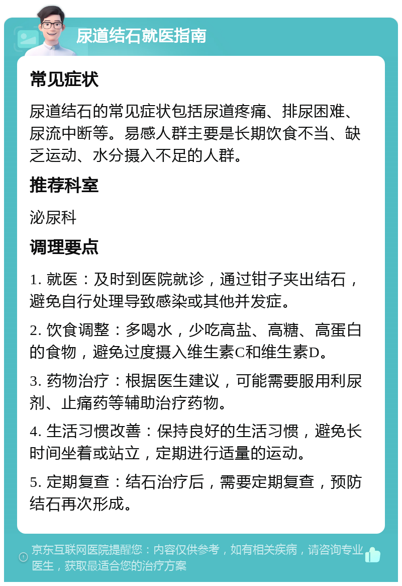 尿道结石就医指南 常见症状 尿道结石的常见症状包括尿道疼痛、排尿困难、尿流中断等。易感人群主要是长期饮食不当、缺乏运动、水分摄入不足的人群。 推荐科室 泌尿科 调理要点 1. 就医：及时到医院就诊，通过钳子夹出结石，避免自行处理导致感染或其他并发症。 2. 饮食调整：多喝水，少吃高盐、高糖、高蛋白的食物，避免过度摄入维生素C和维生素D。 3. 药物治疗：根据医生建议，可能需要服用利尿剂、止痛药等辅助治疗药物。 4. 生活习惯改善：保持良好的生活习惯，避免长时间坐着或站立，定期进行适量的运动。 5. 定期复查：结石治疗后，需要定期复查，预防结石再次形成。