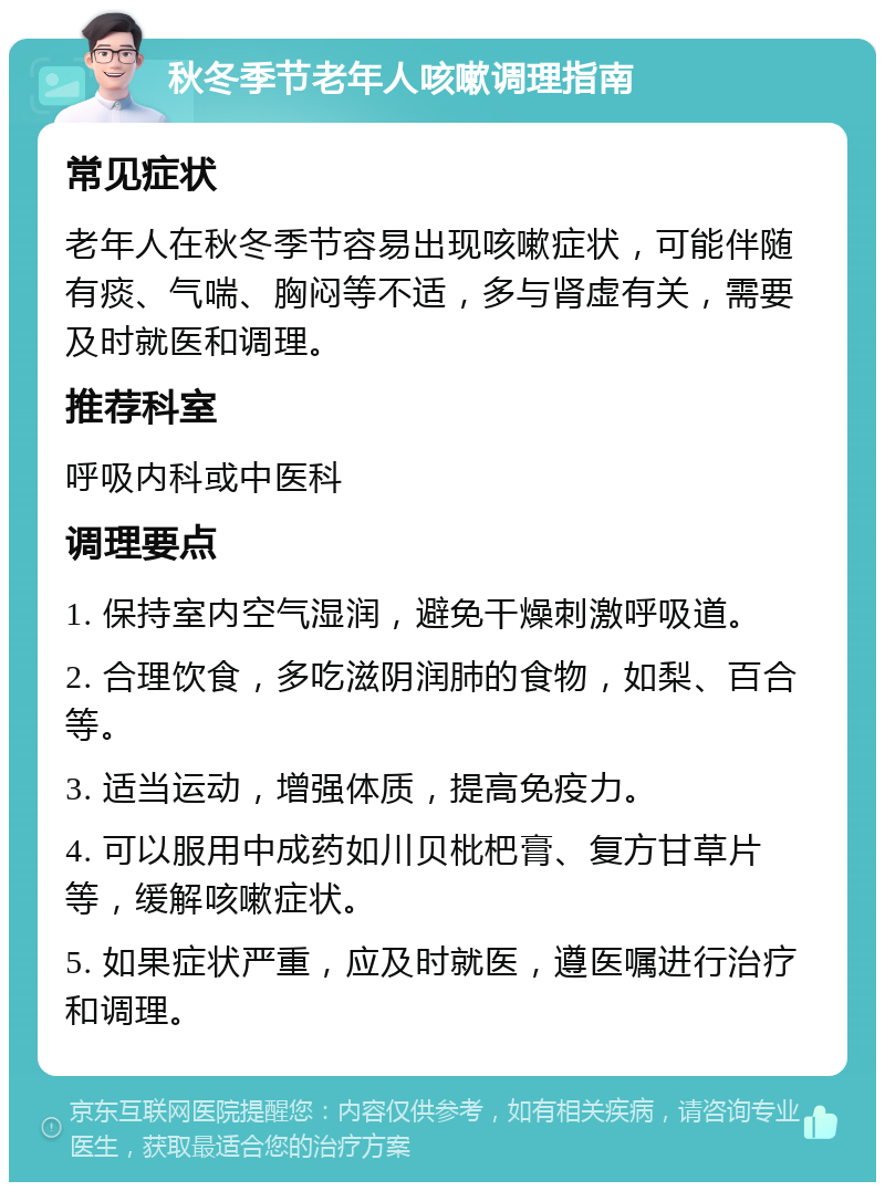 秋冬季节老年人咳嗽调理指南 常见症状 老年人在秋冬季节容易出现咳嗽症状，可能伴随有痰、气喘、胸闷等不适，多与肾虚有关，需要及时就医和调理。 推荐科室 呼吸内科或中医科 调理要点 1. 保持室内空气湿润，避免干燥刺激呼吸道。 2. 合理饮食，多吃滋阴润肺的食物，如梨、百合等。 3. 适当运动，增强体质，提高免疫力。 4. 可以服用中成药如川贝枇杷膏、复方甘草片等，缓解咳嗽症状。 5. 如果症状严重，应及时就医，遵医嘱进行治疗和调理。