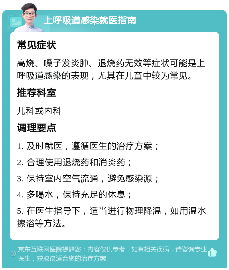 上呼吸道感染就医指南 常见症状 高烧、嗓子发炎肿、退烧药无效等症状可能是上呼吸道感染的表现，尤其在儿童中较为常见。 推荐科室 儿科或内科 调理要点 1. 及时就医，遵循医生的治疗方案； 2. 合理使用退烧药和消炎药； 3. 保持室内空气流通，避免感染源； 4. 多喝水，保持充足的休息； 5. 在医生指导下，适当进行物理降温，如用温水擦浴等方法。