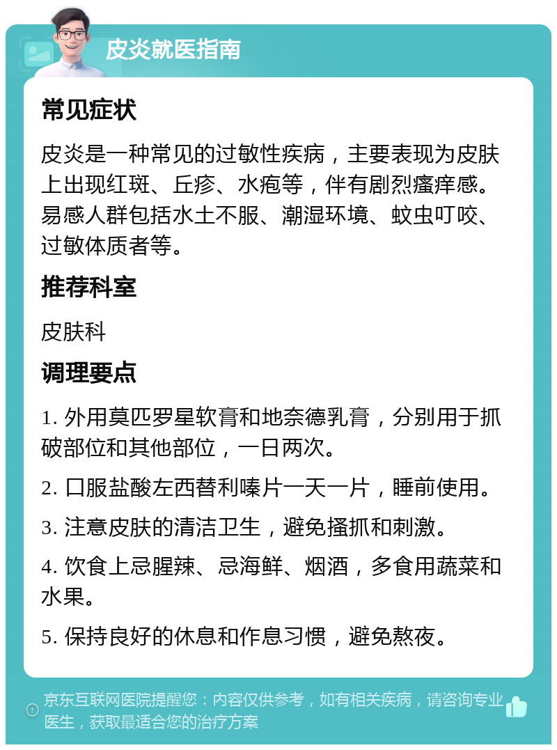 皮炎就医指南 常见症状 皮炎是一种常见的过敏性疾病，主要表现为皮肤上出现红斑、丘疹、水疱等，伴有剧烈瘙痒感。易感人群包括水土不服、潮湿环境、蚊虫叮咬、过敏体质者等。 推荐科室 皮肤科 调理要点 1. 外用莫匹罗星软膏和地奈德乳膏，分别用于抓破部位和其他部位，一日两次。 2. 口服盐酸左西替利嗪片一天一片，睡前使用。 3. 注意皮肤的清洁卫生，避免搔抓和刺激。 4. 饮食上忌腥辣、忌海鲜、烟酒，多食用蔬菜和水果。 5. 保持良好的休息和作息习惯，避免熬夜。