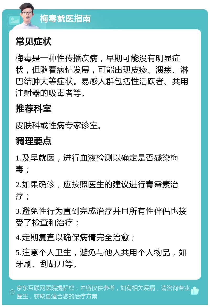 梅毒就医指南 常见症状 梅毒是一种性传播疾病，早期可能没有明显症状，但随着病情发展，可能出现皮疹、溃疡、淋巴结肿大等症状。易感人群包括性活跃者、共用注射器的吸毒者等。 推荐科室 皮肤科或性病专家诊室。 调理要点 1.及早就医，进行血液检测以确定是否感染梅毒； 2.如果确诊，应按照医生的建议进行青霉素治疗； 3.避免性行为直到完成治疗并且所有性伴侣也接受了检查和治疗； 4.定期复查以确保病情完全治愈； 5.注意个人卫生，避免与他人共用个人物品，如牙刷、刮胡刀等。