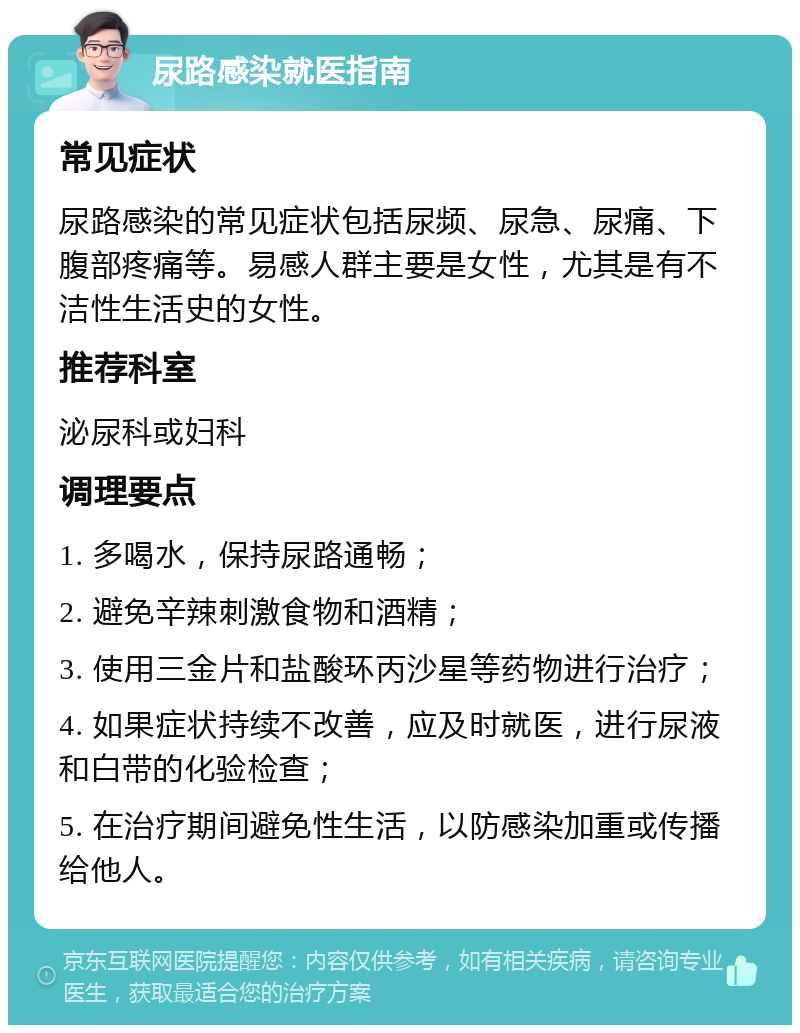 尿路感染就医指南 常见症状 尿路感染的常见症状包括尿频、尿急、尿痛、下腹部疼痛等。易感人群主要是女性，尤其是有不洁性生活史的女性。 推荐科室 泌尿科或妇科 调理要点 1. 多喝水，保持尿路通畅； 2. 避免辛辣刺激食物和酒精； 3. 使用三金片和盐酸环丙沙星等药物进行治疗； 4. 如果症状持续不改善，应及时就医，进行尿液和白带的化验检查； 5. 在治疗期间避免性生活，以防感染加重或传播给他人。