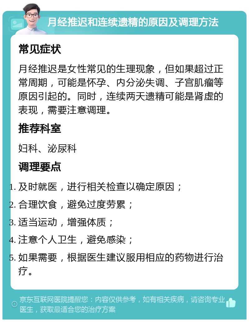 月经推迟和连续遗精的原因及调理方法 常见症状 月经推迟是女性常见的生理现象，但如果超过正常周期，可能是怀孕、内分泌失调、子宫肌瘤等原因引起的。同时，连续两天遗精可能是肾虚的表现，需要注意调理。 推荐科室 妇科、泌尿科 调理要点 及时就医，进行相关检查以确定原因； 合理饮食，避免过度劳累； 适当运动，增强体质； 注意个人卫生，避免感染； 如果需要，根据医生建议服用相应的药物进行治疗。