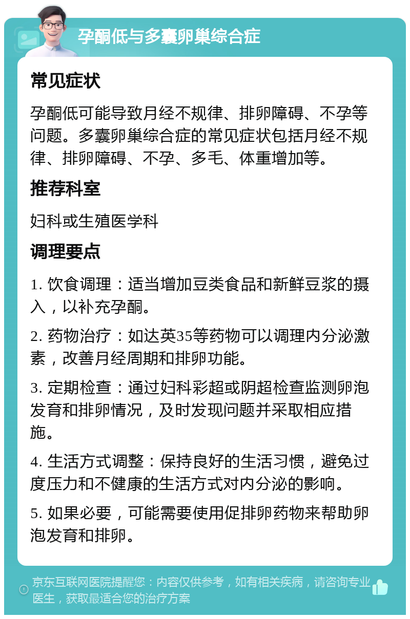 孕酮低与多囊卵巢综合症 常见症状 孕酮低可能导致月经不规律、排卵障碍、不孕等问题。多囊卵巢综合症的常见症状包括月经不规律、排卵障碍、不孕、多毛、体重增加等。 推荐科室 妇科或生殖医学科 调理要点 1. 饮食调理：适当增加豆类食品和新鲜豆浆的摄入，以补充孕酮。 2. 药物治疗：如达英35等药物可以调理内分泌激素，改善月经周期和排卵功能。 3. 定期检查：通过妇科彩超或阴超检查监测卵泡发育和排卵情况，及时发现问题并采取相应措施。 4. 生活方式调整：保持良好的生活习惯，避免过度压力和不健康的生活方式对内分泌的影响。 5. 如果必要，可能需要使用促排卵药物来帮助卵泡发育和排卵。