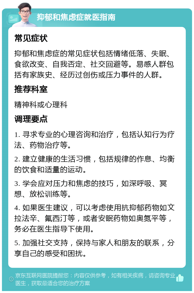 抑郁和焦虑症就医指南 常见症状 抑郁和焦虑症的常见症状包括情绪低落、失眠、食欲改变、自我否定、社交回避等。易感人群包括有家族史、经历过创伤或压力事件的人群。 推荐科室 精神科或心理科 调理要点 1. 寻求专业的心理咨询和治疗，包括认知行为疗法、药物治疗等。 2. 建立健康的生活习惯，包括规律的作息、均衡的饮食和适量的运动。 3. 学会应对压力和焦虑的技巧，如深呼吸、冥想、放松训练等。 4. 如果医生建议，可以考虑使用抗抑郁药物如文拉法辛、氟西汀等，或者安眠药物如奥氮平等，务必在医生指导下使用。 5. 加强社交支持，保持与家人和朋友的联系，分享自己的感受和困扰。