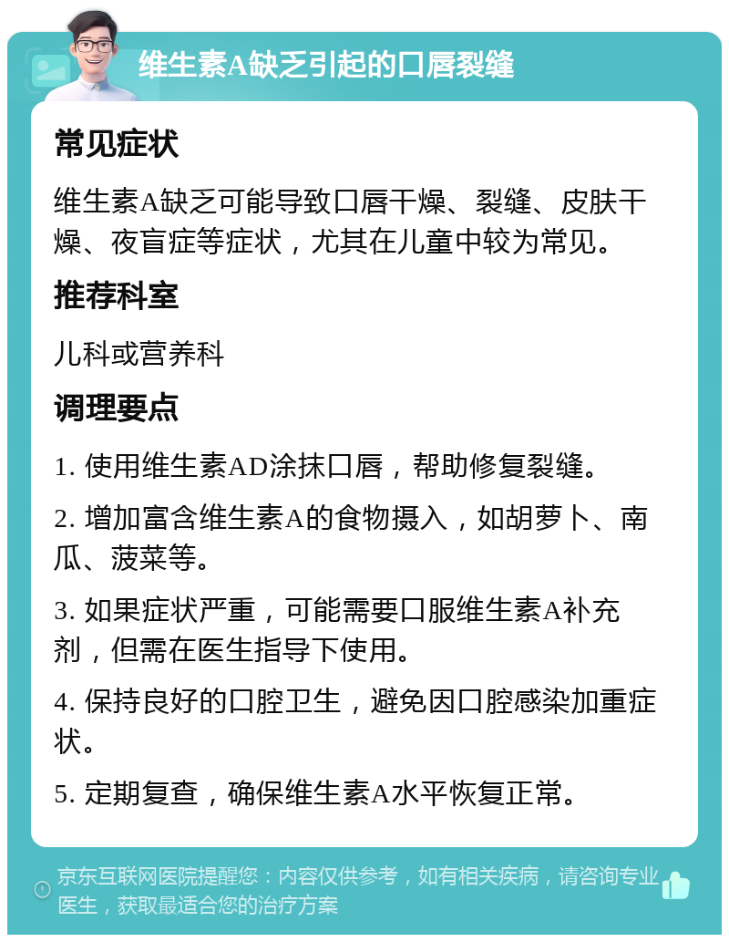 维生素A缺乏引起的口唇裂缝 常见症状 维生素A缺乏可能导致口唇干燥、裂缝、皮肤干燥、夜盲症等症状，尤其在儿童中较为常见。 推荐科室 儿科或营养科 调理要点 1. 使用维生素AD涂抹口唇，帮助修复裂缝。 2. 增加富含维生素A的食物摄入，如胡萝卜、南瓜、菠菜等。 3. 如果症状严重，可能需要口服维生素A补充剂，但需在医生指导下使用。 4. 保持良好的口腔卫生，避免因口腔感染加重症状。 5. 定期复查，确保维生素A水平恢复正常。