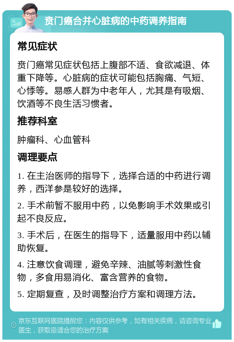 贲门癌合并心脏病的中药调养指南 常见症状 贲门癌常见症状包括上腹部不适、食欲减退、体重下降等。心脏病的症状可能包括胸痛、气短、心悸等。易感人群为中老年人，尤其是有吸烟、饮酒等不良生活习惯者。 推荐科室 肿瘤科、心血管科 调理要点 1. 在主治医师的指导下，选择合适的中药进行调养，西洋参是较好的选择。 2. 手术前暂不服用中药，以免影响手术效果或引起不良反应。 3. 手术后，在医生的指导下，适量服用中药以辅助恢复。 4. 注意饮食调理，避免辛辣、油腻等刺激性食物，多食用易消化、富含营养的食物。 5. 定期复查，及时调整治疗方案和调理方法。