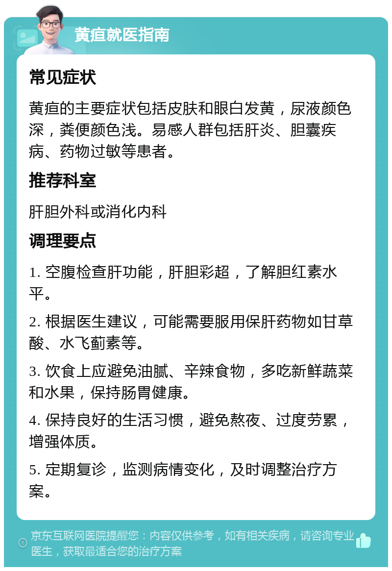 黄疸就医指南 常见症状 黄疸的主要症状包括皮肤和眼白发黄，尿液颜色深，粪便颜色浅。易感人群包括肝炎、胆囊疾病、药物过敏等患者。 推荐科室 肝胆外科或消化内科 调理要点 1. 空腹检查肝功能，肝胆彩超，了解胆红素水平。 2. 根据医生建议，可能需要服用保肝药物如甘草酸、水飞蓟素等。 3. 饮食上应避免油腻、辛辣食物，多吃新鲜蔬菜和水果，保持肠胃健康。 4. 保持良好的生活习惯，避免熬夜、过度劳累，增强体质。 5. 定期复诊，监测病情变化，及时调整治疗方案。