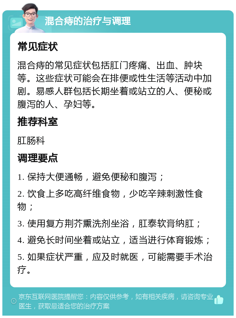 混合痔的治疗与调理 常见症状 混合痔的常见症状包括肛门疼痛、出血、肿块等。这些症状可能会在排便或性生活等活动中加剧。易感人群包括长期坐着或站立的人、便秘或腹泻的人、孕妇等。 推荐科室 肛肠科 调理要点 1. 保持大便通畅，避免便秘和腹泻； 2. 饮食上多吃高纤维食物，少吃辛辣刺激性食物； 3. 使用复方荆芥熏洗剂坐浴，肛泰软膏纳肛； 4. 避免长时间坐着或站立，适当进行体育锻炼； 5. 如果症状严重，应及时就医，可能需要手术治疗。