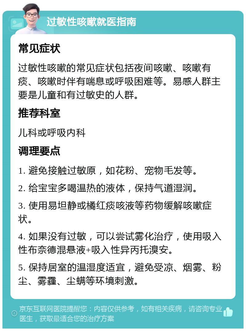 过敏性咳嗽就医指南 常见症状 过敏性咳嗽的常见症状包括夜间咳嗽、咳嗽有痰、咳嗽时伴有喘息或呼吸困难等。易感人群主要是儿童和有过敏史的人群。 推荐科室 儿科或呼吸内科 调理要点 1. 避免接触过敏原，如花粉、宠物毛发等。 2. 给宝宝多喝温热的液体，保持气道湿润。 3. 使用易坦静或橘红痰咳液等药物缓解咳嗽症状。 4. 如果没有过敏，可以尝试雾化治疗，使用吸入性布奈德混悬液+吸入性异丙托溴安。 5. 保持居室的温湿度适宜，避免受凉、烟雾、粉尘、雾霾、尘螨等环境刺激。