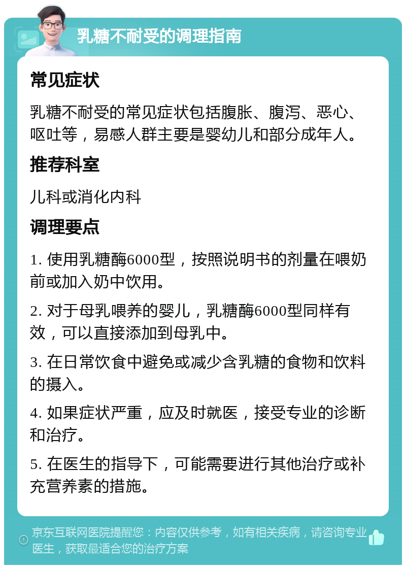 乳糖不耐受的调理指南 常见症状 乳糖不耐受的常见症状包括腹胀、腹泻、恶心、呕吐等，易感人群主要是婴幼儿和部分成年人。 推荐科室 儿科或消化内科 调理要点 1. 使用乳糖酶6000型，按照说明书的剂量在喂奶前或加入奶中饮用。 2. 对于母乳喂养的婴儿，乳糖酶6000型同样有效，可以直接添加到母乳中。 3. 在日常饮食中避免或减少含乳糖的食物和饮料的摄入。 4. 如果症状严重，应及时就医，接受专业的诊断和治疗。 5. 在医生的指导下，可能需要进行其他治疗或补充营养素的措施。