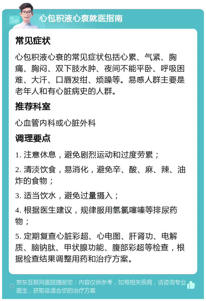 心包积液心衰就医指南 常见症状 心包积液心衰的常见症状包括心累、气紧、胸痛、胸闷、双下肢水肿、夜间不能平卧、呼吸困难、大汗、口唇发绀、烦躁等。易感人群主要是老年人和有心脏病史的人群。 推荐科室 心血管内科或心脏外科 调理要点 1. 注意休息，避免剧烈运动和过度劳累； 2. 清淡饮食，易消化，避免辛、酸、麻、辣、油炸的食物； 3. 适当饮水，避免过量摄入； 4. 根据医生建议，规律服用氢氯噻嗪等排尿药物； 5. 定期复查心脏彩超、心电图、肝肾功、电解质、脑钠肽、甲状腺功能、腹部彩超等检查，根据检查结果调整用药和治疗方案。