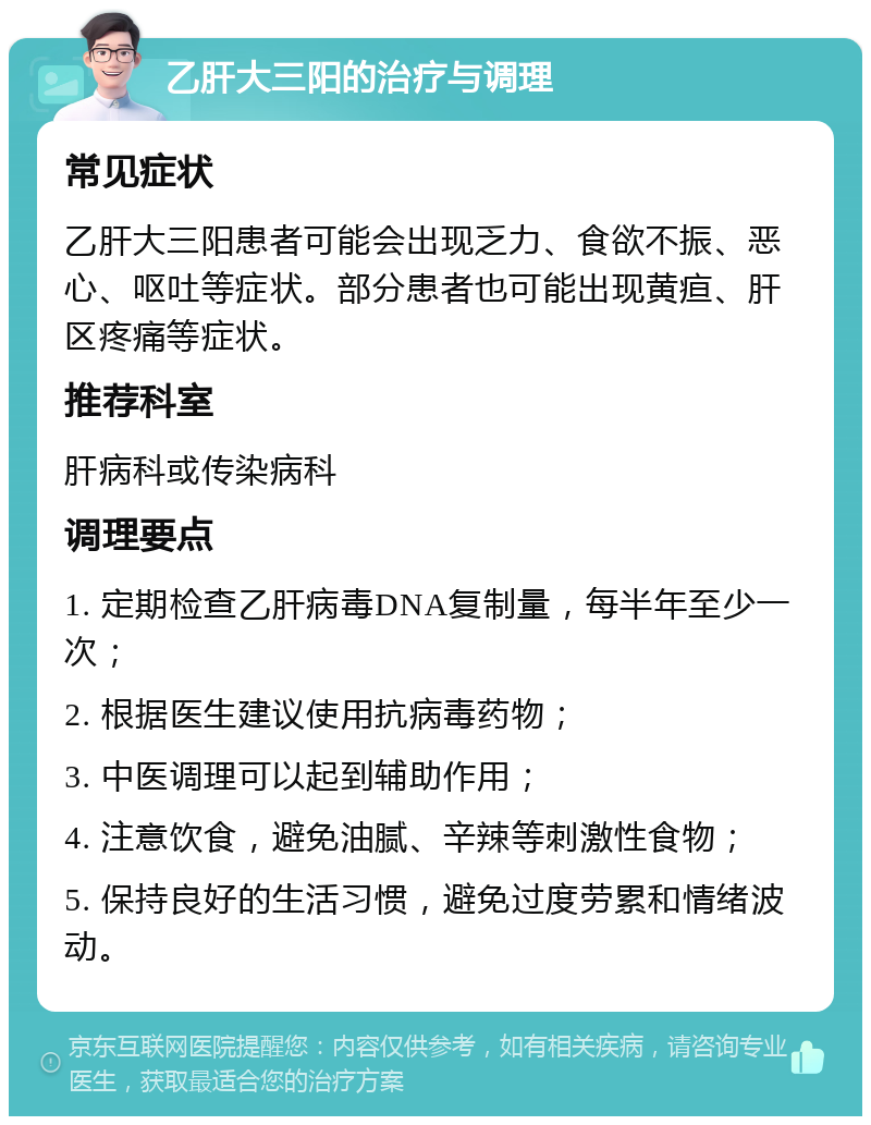 乙肝大三阳的治疗与调理 常见症状 乙肝大三阳患者可能会出现乏力、食欲不振、恶心、呕吐等症状。部分患者也可能出现黄疸、肝区疼痛等症状。 推荐科室 肝病科或传染病科 调理要点 1. 定期检查乙肝病毒DNA复制量，每半年至少一次； 2. 根据医生建议使用抗病毒药物； 3. 中医调理可以起到辅助作用； 4. 注意饮食，避免油腻、辛辣等刺激性食物； 5. 保持良好的生活习惯，避免过度劳累和情绪波动。