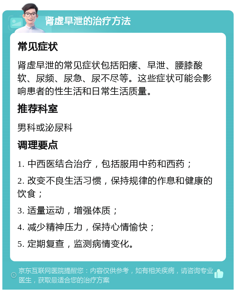 肾虚早泄的治疗方法 常见症状 肾虚早泄的常见症状包括阳痿、早泄、腰膝酸软、尿频、尿急、尿不尽等。这些症状可能会影响患者的性生活和日常生活质量。 推荐科室 男科或泌尿科 调理要点 1. 中西医结合治疗，包括服用中药和西药； 2. 改变不良生活习惯，保持规律的作息和健康的饮食； 3. 适量运动，增强体质； 4. 减少精神压力，保持心情愉快； 5. 定期复查，监测病情变化。