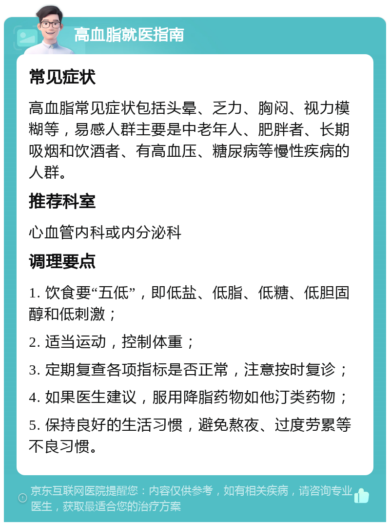 高血脂就医指南 常见症状 高血脂常见症状包括头晕、乏力、胸闷、视力模糊等，易感人群主要是中老年人、肥胖者、长期吸烟和饮酒者、有高血压、糖尿病等慢性疾病的人群。 推荐科室 心血管内科或内分泌科 调理要点 1. 饮食要“五低”，即低盐、低脂、低糖、低胆固醇和低刺激； 2. 适当运动，控制体重； 3. 定期复查各项指标是否正常，注意按时复诊； 4. 如果医生建议，服用降脂药物如他汀类药物； 5. 保持良好的生活习惯，避免熬夜、过度劳累等不良习惯。