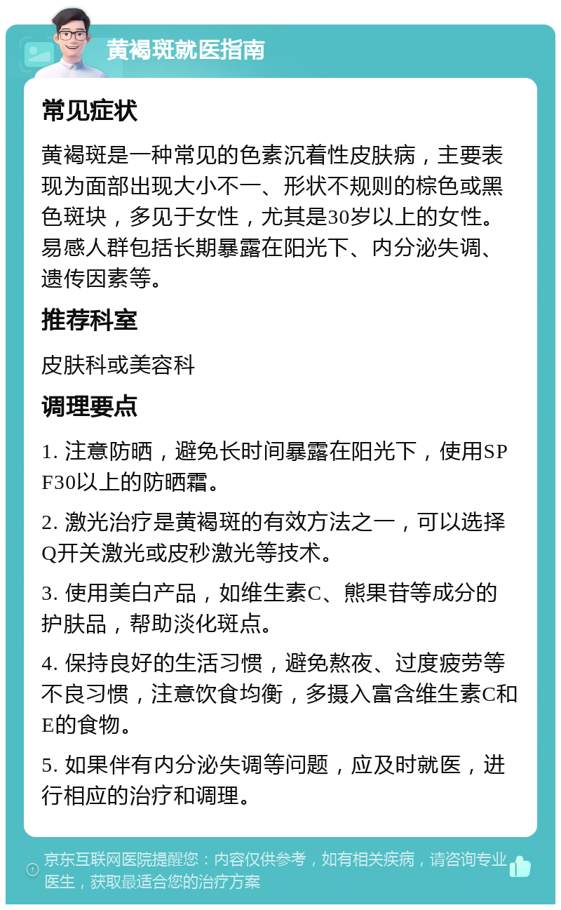 黄褐斑就医指南 常见症状 黄褐斑是一种常见的色素沉着性皮肤病，主要表现为面部出现大小不一、形状不规则的棕色或黑色斑块，多见于女性，尤其是30岁以上的女性。易感人群包括长期暴露在阳光下、内分泌失调、遗传因素等。 推荐科室 皮肤科或美容科 调理要点 1. 注意防晒，避免长时间暴露在阳光下，使用SPF30以上的防晒霜。 2. 激光治疗是黄褐斑的有效方法之一，可以选择Q开关激光或皮秒激光等技术。 3. 使用美白产品，如维生素C、熊果苷等成分的护肤品，帮助淡化斑点。 4. 保持良好的生活习惯，避免熬夜、过度疲劳等不良习惯，注意饮食均衡，多摄入富含维生素C和E的食物。 5. 如果伴有内分泌失调等问题，应及时就医，进行相应的治疗和调理。