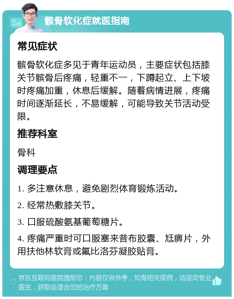 髌骨软化症就医指南 常见症状 髌骨软化症多见于青年运动员，主要症状包括膝关节髌骨后疼痛，轻重不一，下蹲起立、上下坡时疼痛加重，休息后缓解。随着病情进展，疼痛时间逐渐延长，不易缓解，可能导致关节活动受限。 推荐科室 骨科 调理要点 1. 多注意休息，避免剧烈体育锻炼活动。 2. 经常热敷膝关节。 3. 口服硫酸氨基葡萄糖片。 4. 疼痛严重时可口服塞来昔布胶囊、尪痹片，外用扶他林软膏或氟比洛芬凝胶贴膏。