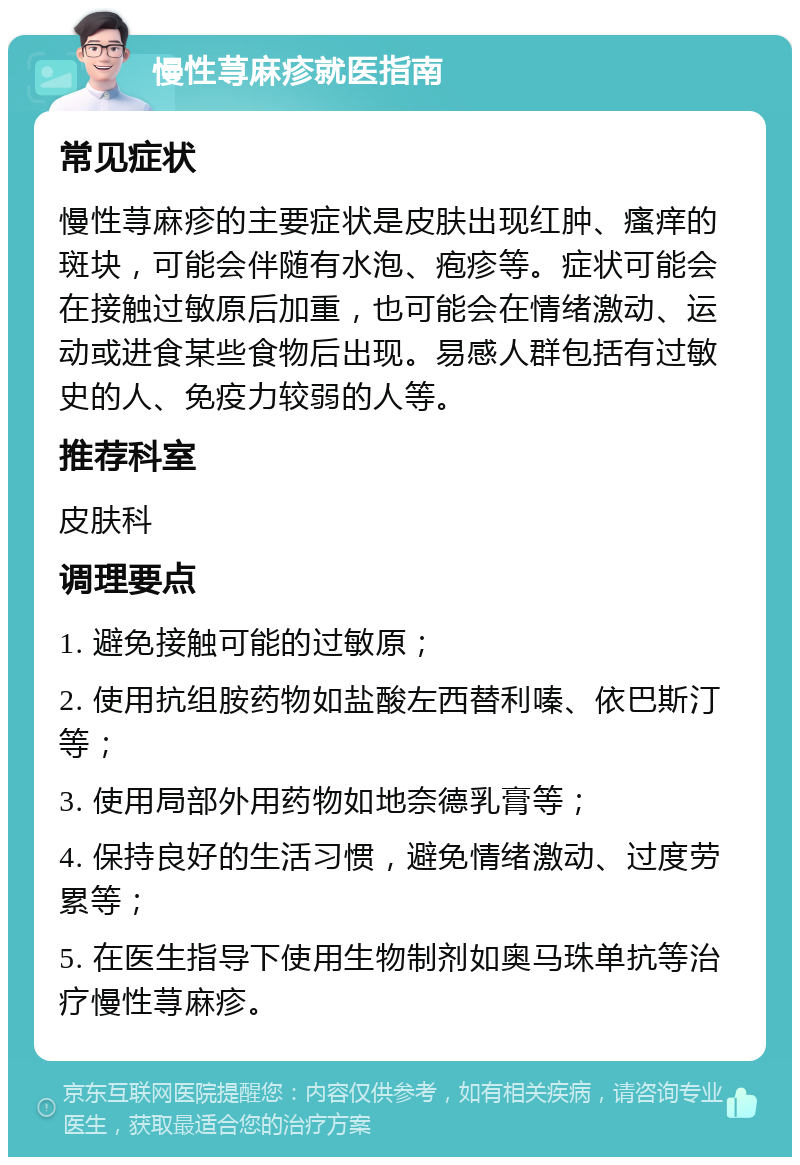 慢性荨麻疹就医指南 常见症状 慢性荨麻疹的主要症状是皮肤出现红肿、瘙痒的斑块，可能会伴随有水泡、疱疹等。症状可能会在接触过敏原后加重，也可能会在情绪激动、运动或进食某些食物后出现。易感人群包括有过敏史的人、免疫力较弱的人等。 推荐科室 皮肤科 调理要点 1. 避免接触可能的过敏原； 2. 使用抗组胺药物如盐酸左西替利嗪、依巴斯汀等； 3. 使用局部外用药物如地奈德乳膏等； 4. 保持良好的生活习惯，避免情绪激动、过度劳累等； 5. 在医生指导下使用生物制剂如奥马珠单抗等治疗慢性荨麻疹。