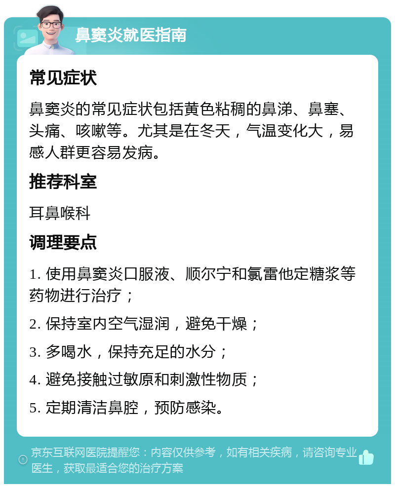 鼻窦炎就医指南 常见症状 鼻窦炎的常见症状包括黄色粘稠的鼻涕、鼻塞、头痛、咳嗽等。尤其是在冬天，气温变化大，易感人群更容易发病。 推荐科室 耳鼻喉科 调理要点 1. 使用鼻窦炎口服液、顺尔宁和氯雷他定糖浆等药物进行治疗； 2. 保持室内空气湿润，避免干燥； 3. 多喝水，保持充足的水分； 4. 避免接触过敏原和刺激性物质； 5. 定期清洁鼻腔，预防感染。