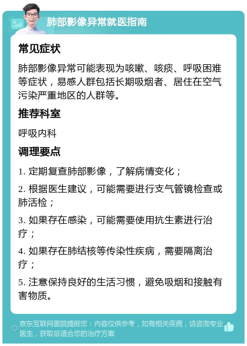 肺部影像异常就医指南 常见症状 肺部影像异常可能表现为咳嗽、咳痰、呼吸困难等症状，易感人群包括长期吸烟者、居住在空气污染严重地区的人群等。 推荐科室 呼吸内科 调理要点 1. 定期复查肺部影像，了解病情变化； 2. 根据医生建议，可能需要进行支气管镜检查或肺活检； 3. 如果存在感染，可能需要使用抗生素进行治疗； 4. 如果存在肺结核等传染性疾病，需要隔离治疗； 5. 注意保持良好的生活习惯，避免吸烟和接触有害物质。