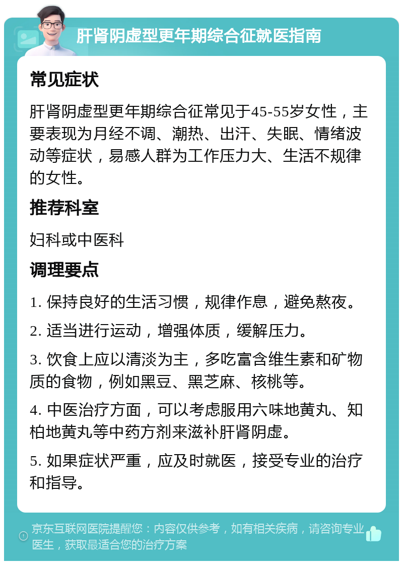 肝肾阴虚型更年期综合征就医指南 常见症状 肝肾阴虚型更年期综合征常见于45-55岁女性，主要表现为月经不调、潮热、出汗、失眠、情绪波动等症状，易感人群为工作压力大、生活不规律的女性。 推荐科室 妇科或中医科 调理要点 1. 保持良好的生活习惯，规律作息，避免熬夜。 2. 适当进行运动，增强体质，缓解压力。 3. 饮食上应以清淡为主，多吃富含维生素和矿物质的食物，例如黑豆、黑芝麻、核桃等。 4. 中医治疗方面，可以考虑服用六味地黄丸、知柏地黄丸等中药方剂来滋补肝肾阴虚。 5. 如果症状严重，应及时就医，接受专业的治疗和指导。