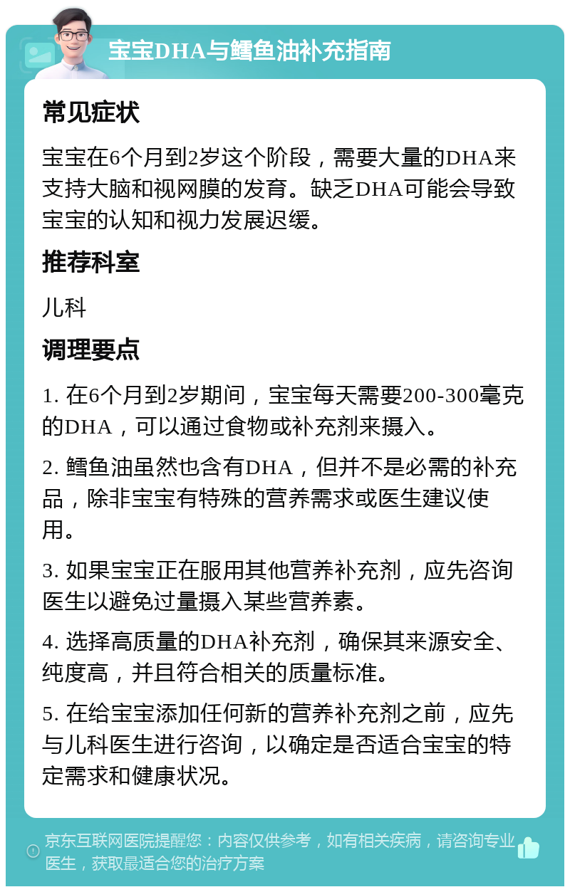 宝宝DHA与鳕鱼油补充指南 常见症状 宝宝在6个月到2岁这个阶段，需要大量的DHA来支持大脑和视网膜的发育。缺乏DHA可能会导致宝宝的认知和视力发展迟缓。 推荐科室 儿科 调理要点 1. 在6个月到2岁期间，宝宝每天需要200-300毫克的DHA，可以通过食物或补充剂来摄入。 2. 鳕鱼油虽然也含有DHA，但并不是必需的补充品，除非宝宝有特殊的营养需求或医生建议使用。 3. 如果宝宝正在服用其他营养补充剂，应先咨询医生以避免过量摄入某些营养素。 4. 选择高质量的DHA补充剂，确保其来源安全、纯度高，并且符合相关的质量标准。 5. 在给宝宝添加任何新的营养补充剂之前，应先与儿科医生进行咨询，以确定是否适合宝宝的特定需求和健康状况。