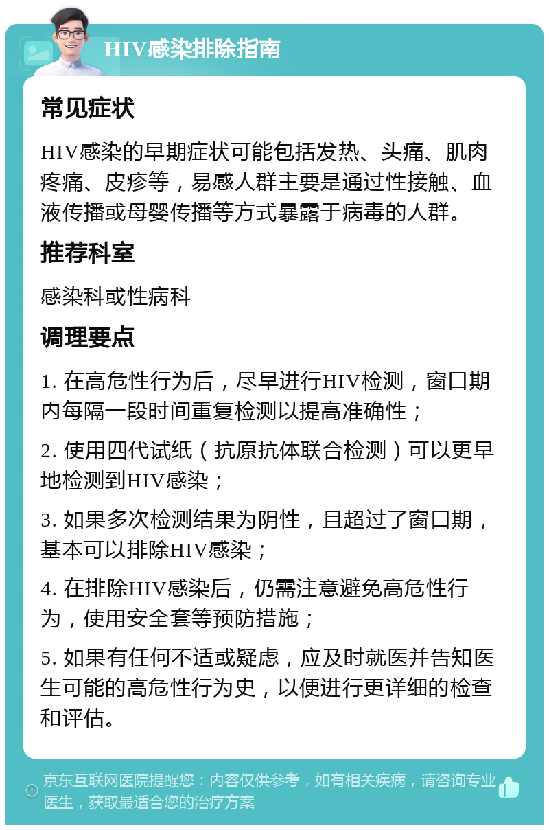 HIV感染排除指南 常见症状 HIV感染的早期症状可能包括发热、头痛、肌肉疼痛、皮疹等，易感人群主要是通过性接触、血液传播或母婴传播等方式暴露于病毒的人群。 推荐科室 感染科或性病科 调理要点 1. 在高危性行为后，尽早进行HIV检测，窗口期内每隔一段时间重复检测以提高准确性； 2. 使用四代试纸（抗原抗体联合检测）可以更早地检测到HIV感染； 3. 如果多次检测结果为阴性，且超过了窗口期，基本可以排除HIV感染； 4. 在排除HIV感染后，仍需注意避免高危性行为，使用安全套等预防措施； 5. 如果有任何不适或疑虑，应及时就医并告知医生可能的高危性行为史，以便进行更详细的检查和评估。