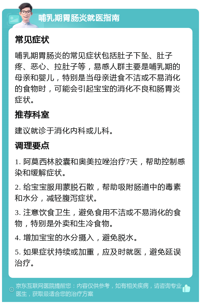 哺乳期胃肠炎就医指南 常见症状 哺乳期胃肠炎的常见症状包括肚子下坠、肚子疼、恶心、拉肚子等，易感人群主要是哺乳期的母亲和婴儿，特别是当母亲进食不洁或不易消化的食物时，可能会引起宝宝的消化不良和肠胃炎症状。 推荐科室 建议就诊于消化内科或儿科。 调理要点 1. 阿莫西林胶囊和奥美拉唑治疗7天，帮助控制感染和缓解症状。 2. 给宝宝服用蒙脱石散，帮助吸附肠道中的毒素和水分，减轻腹泻症状。 3. 注意饮食卫生，避免食用不洁或不易消化的食物，特别是外卖和生冷食物。 4. 增加宝宝的水分摄入，避免脱水。 5. 如果症状持续或加重，应及时就医，避免延误治疗。