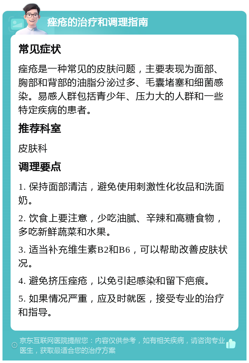 痤疮的治疗和调理指南 常见症状 痤疮是一种常见的皮肤问题，主要表现为面部、胸部和背部的油脂分泌过多、毛囊堵塞和细菌感染。易感人群包括青少年、压力大的人群和一些特定疾病的患者。 推荐科室 皮肤科 调理要点 1. 保持面部清洁，避免使用刺激性化妆品和洗面奶。 2. 饮食上要注意，少吃油腻、辛辣和高糖食物，多吃新鲜蔬菜和水果。 3. 适当补充维生素B2和B6，可以帮助改善皮肤状况。 4. 避免挤压痤疮，以免引起感染和留下疤痕。 5. 如果情况严重，应及时就医，接受专业的治疗和指导。