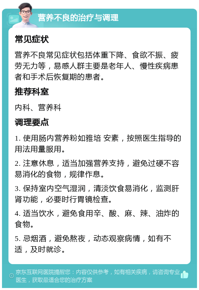 营养不良的治疗与调理 常见症状 营养不良常见症状包括体重下降、食欲不振、疲劳无力等，易感人群主要是老年人、慢性疾病患者和手术后恢复期的患者。 推荐科室 内科、营养科 调理要点 1. 使用肠内营养粉如雅培 安素，按照医生指导的用法用量服用。 2. 注意休息，适当加强营养支持，避免过硬不容易消化的食物，规律作息。 3. 保持室内空气湿润，清淡饮食易消化，监测肝肾功能，必要时行胃镜检查。 4. 适当饮水，避免食用辛、酸、麻、辣、油炸的食物。 5. 忌烟酒，避免熬夜，动态观察病情，如有不适，及时就诊。