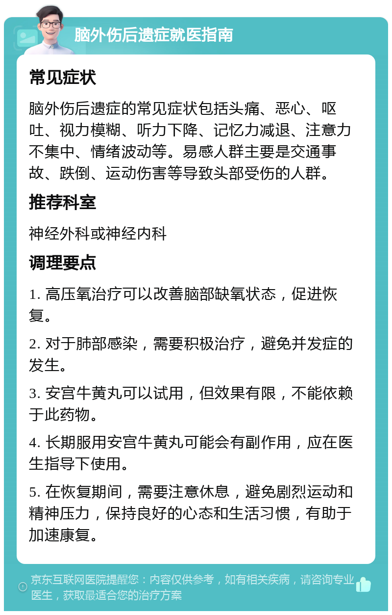 脑外伤后遗症就医指南 常见症状 脑外伤后遗症的常见症状包括头痛、恶心、呕吐、视力模糊、听力下降、记忆力减退、注意力不集中、情绪波动等。易感人群主要是交通事故、跌倒、运动伤害等导致头部受伤的人群。 推荐科室 神经外科或神经内科 调理要点 1. 高压氧治疗可以改善脑部缺氧状态，促进恢复。 2. 对于肺部感染，需要积极治疗，避免并发症的发生。 3. 安宫牛黄丸可以试用，但效果有限，不能依赖于此药物。 4. 长期服用安宫牛黄丸可能会有副作用，应在医生指导下使用。 5. 在恢复期间，需要注意休息，避免剧烈运动和精神压力，保持良好的心态和生活习惯，有助于加速康复。