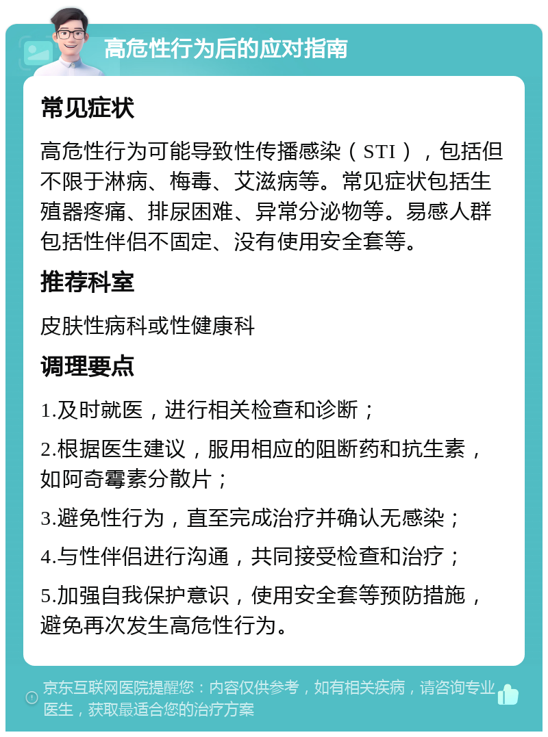 高危性行为后的应对指南 常见症状 高危性行为可能导致性传播感染（STI），包括但不限于淋病、梅毒、艾滋病等。常见症状包括生殖器疼痛、排尿困难、异常分泌物等。易感人群包括性伴侣不固定、没有使用安全套等。 推荐科室 皮肤性病科或性健康科 调理要点 1.及时就医，进行相关检查和诊断； 2.根据医生建议，服用相应的阻断药和抗生素，如阿奇霉素分散片； 3.避免性行为，直至完成治疗并确认无感染； 4.与性伴侣进行沟通，共同接受检查和治疗； 5.加强自我保护意识，使用安全套等预防措施，避免再次发生高危性行为。