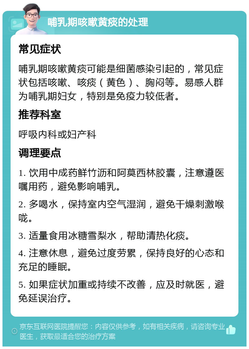 哺乳期咳嗽黄痰的处理 常见症状 哺乳期咳嗽黄痰可能是细菌感染引起的，常见症状包括咳嗽、咳痰（黄色）、胸闷等。易感人群为哺乳期妇女，特别是免疫力较低者。 推荐科室 呼吸内科或妇产科 调理要点 1. 饮用中成药鲜竹沥和阿莫西林胶囊，注意遵医嘱用药，避免影响哺乳。 2. 多喝水，保持室内空气湿润，避免干燥刺激喉咙。 3. 适量食用冰糖雪梨水，帮助清热化痰。 4. 注意休息，避免过度劳累，保持良好的心态和充足的睡眠。 5. 如果症状加重或持续不改善，应及时就医，避免延误治疗。