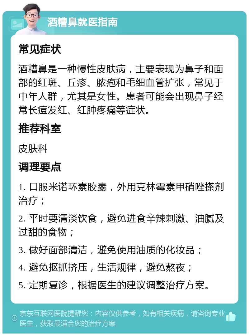 酒糟鼻就医指南 常见症状 酒糟鼻是一种慢性皮肤病，主要表现为鼻子和面部的红斑、丘疹、脓疱和毛细血管扩张，常见于中年人群，尤其是女性。患者可能会出现鼻子经常长痘发红、红肿疼痛等症状。 推荐科室 皮肤科 调理要点 1. 口服米诺环素胶囊，外用克林霉素甲硝唑搽剂治疗； 2. 平时要清淡饮食，避免进食辛辣刺激、油腻及过甜的食物； 3. 做好面部清洁，避免使用油质的化妆品； 4. 避免抠抓挤压，生活规律，避免熬夜； 5. 定期复诊，根据医生的建议调整治疗方案。