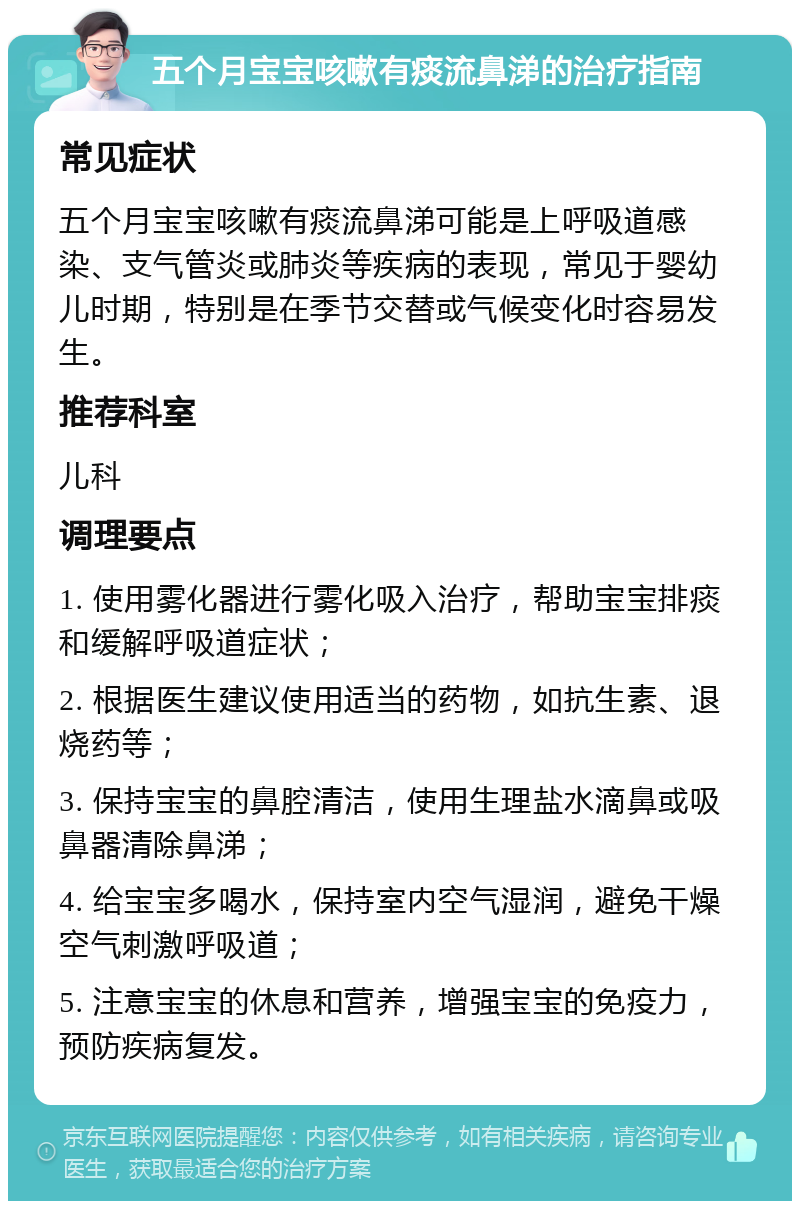 五个月宝宝咳嗽有痰流鼻涕的治疗指南 常见症状 五个月宝宝咳嗽有痰流鼻涕可能是上呼吸道感染、支气管炎或肺炎等疾病的表现，常见于婴幼儿时期，特别是在季节交替或气候变化时容易发生。 推荐科室 儿科 调理要点 1. 使用雾化器进行雾化吸入治疗，帮助宝宝排痰和缓解呼吸道症状； 2. 根据医生建议使用适当的药物，如抗生素、退烧药等； 3. 保持宝宝的鼻腔清洁，使用生理盐水滴鼻或吸鼻器清除鼻涕； 4. 给宝宝多喝水，保持室内空气湿润，避免干燥空气刺激呼吸道； 5. 注意宝宝的休息和营养，增强宝宝的免疫力，预防疾病复发。