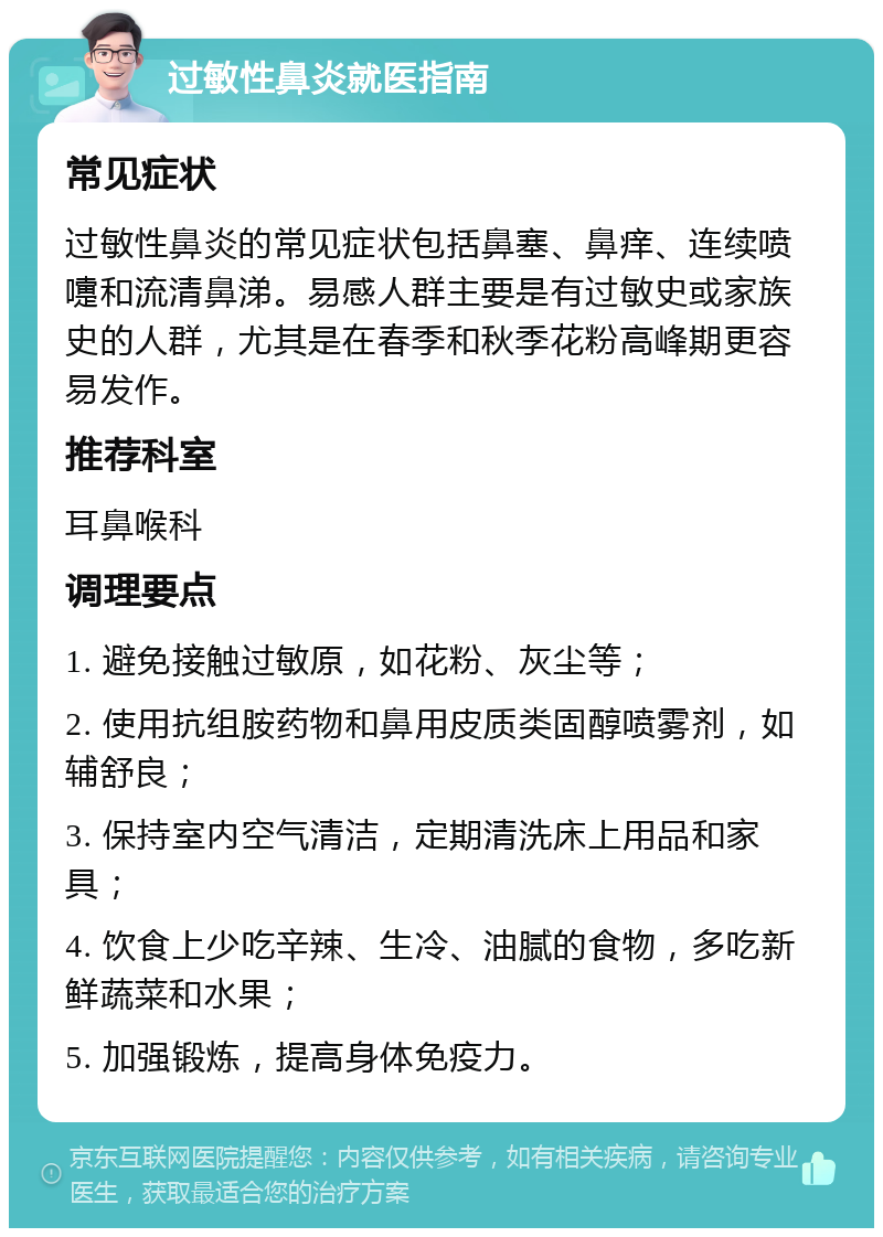 过敏性鼻炎就医指南 常见症状 过敏性鼻炎的常见症状包括鼻塞、鼻痒、连续喷嚏和流清鼻涕。易感人群主要是有过敏史或家族史的人群，尤其是在春季和秋季花粉高峰期更容易发作。 推荐科室 耳鼻喉科 调理要点 1. 避免接触过敏原，如花粉、灰尘等； 2. 使用抗组胺药物和鼻用皮质类固醇喷雾剂，如辅舒良； 3. 保持室内空气清洁，定期清洗床上用品和家具； 4. 饮食上少吃辛辣、生冷、油腻的食物，多吃新鲜蔬菜和水果； 5. 加强锻炼，提高身体免疫力。