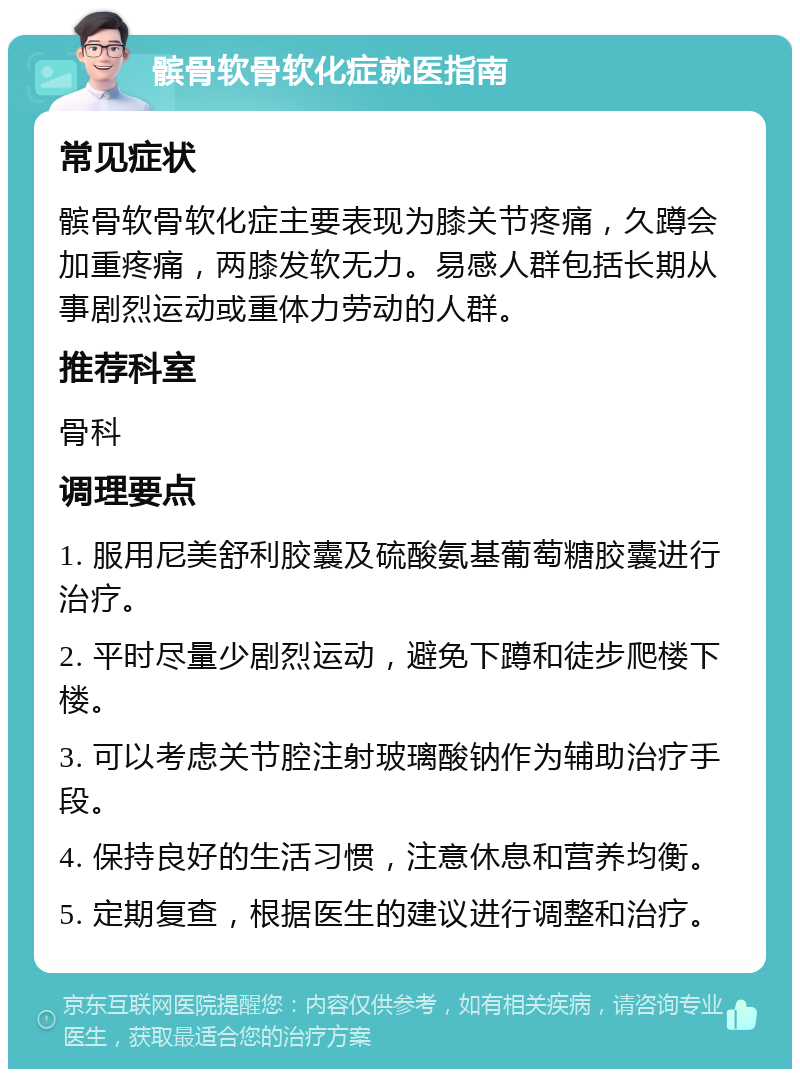 髌骨软骨软化症就医指南 常见症状 髌骨软骨软化症主要表现为膝关节疼痛，久蹲会加重疼痛，两膝发软无力。易感人群包括长期从事剧烈运动或重体力劳动的人群。 推荐科室 骨科 调理要点 1. 服用尼美舒利胶囊及硫酸氨基葡萄糖胶囊进行治疗。 2. 平时尽量少剧烈运动，避免下蹲和徒步爬楼下楼。 3. 可以考虑关节腔注射玻璃酸钠作为辅助治疗手段。 4. 保持良好的生活习惯，注意休息和营养均衡。 5. 定期复查，根据医生的建议进行调整和治疗。